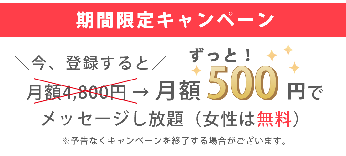 期間限定キャンペーン ＼今、登録すると／ ずっと 月額4,800円 → 月額500円でメッセージし放題（女性は無料） ※予告なくキャンペーンを終了する場合がございます。