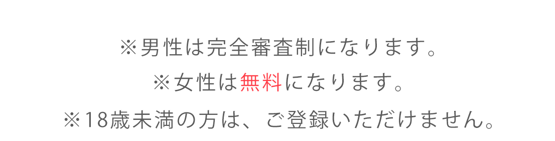 ※男性は完全審査制になります。 ※女性は無料になります。 ※18歳未満の方は、ご登録いただけません。