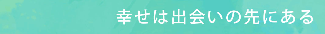 幸せは出会いの先にある