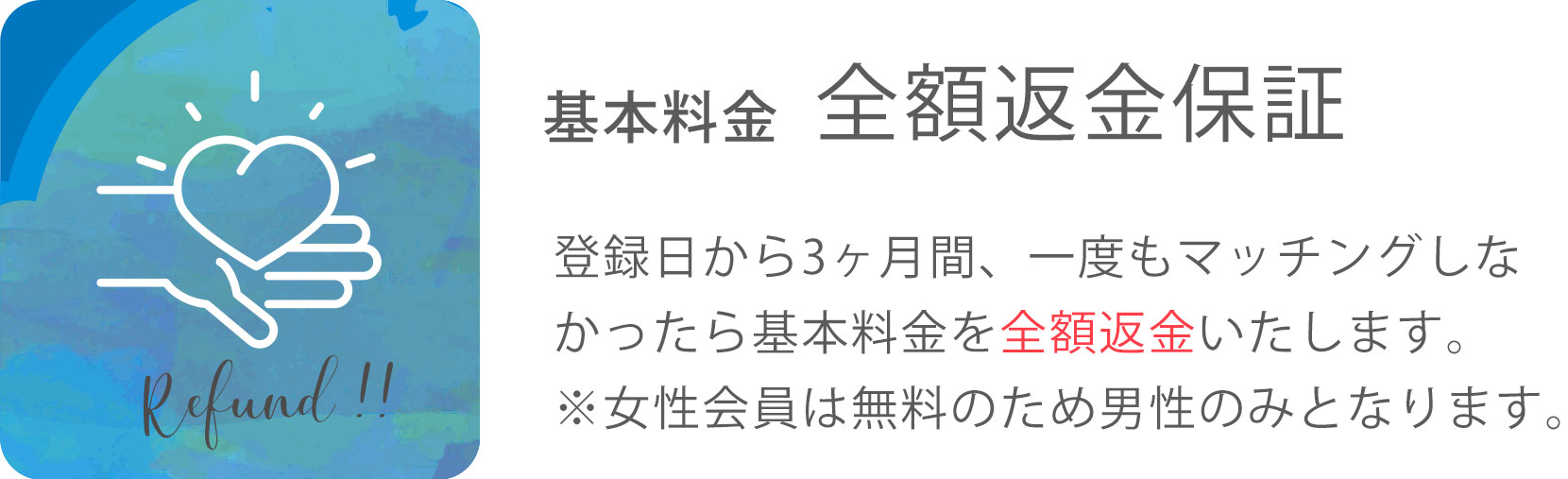 基本料金 全額返金保証 登録日から3ヶ月間、一度もマッチングしなかったら基本料金を全額返金いたします。 ※女性会員は無料のため男性のみとなります。