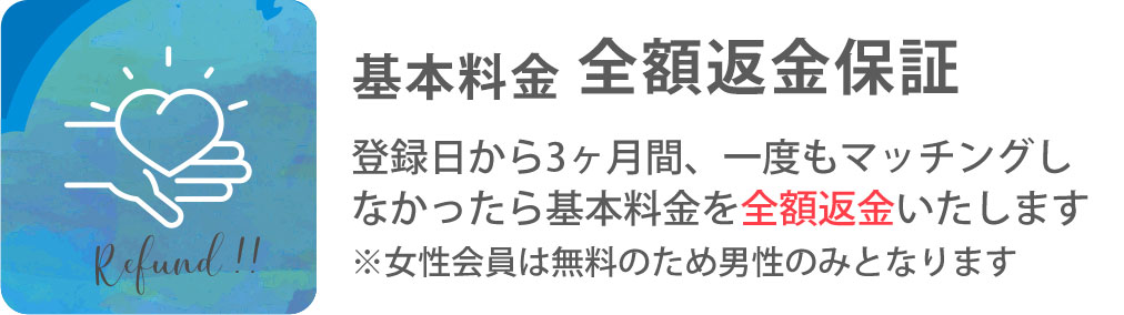 基本料金 全額返金保証 登録日から3ヶ月間、一度もマッチングしなかったら基本料金を全額返金いたします。 ※女性会員は無料のため男性のみとなります。